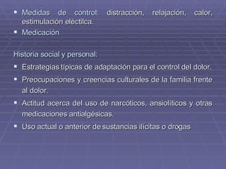 Medidas de control:  distracción, relajación, calor, estimulación eléctilca. Medicación Historia social y personal: Estrategias típicas de adaptación para el control del dolor. Preocupaciones y creencias culturales de la familia frente al dolor. Actitud acerca del uso de narcóticos, ansiolíticos y otras medicaciones antialgésicas. Uso actual o anterior de sustancias ilícitas o drogas 