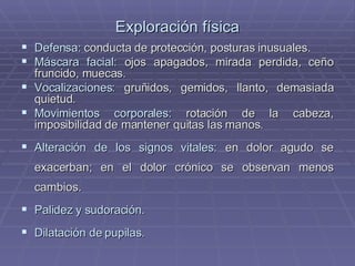 Exploración física Defensa:  conducta de protección, posturas inusuales. Máscara facial:  ojos apagados, mirada perdida, ceño fruncido, muecas. Vocalizaciones:  gruñidos, gemidos, llanto, demasiada quietud. Movimientos corporales:  rotación de la cabeza, imposibilidad de mantener quitas las manos. Alteración de los signos vitales:  en dolor agudo se exacerban; en el dolor crónico se observan menos cambios. Palidez y sudoración . Dilatación de pupilas . 