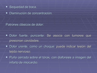 Sequedad de boca. Disminución de concentración . Patrones clásicos de dolor: Dolor fuerte, punzante:  Se asocia con tumores que presionan cavidades. Dolor urente, como un choque:  puede indicar lesión del tejido nervioso. Puño cerrado sobre el tórax, con diaforesis a imagen del infarto de miocardio. 