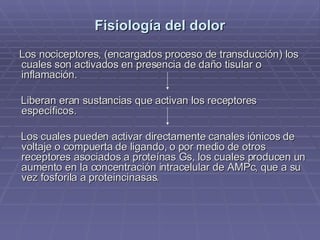 Fisiología del dolor Los nociceptores, (encargados proceso de transducción) los cuales son activados en presencia de daño tisular o inflamación.  Liberan eran sustancias que activan los receptores  específicos.  Los cuales pueden activar directamente canales iónicos de voltaje o compuerta de ligando, o por medio de otros receptores asociados a proteínas Gs, los cuales producen un aumento en la concentración intracelular de AMPc, que a su vez fosforila a proteincinasas. 