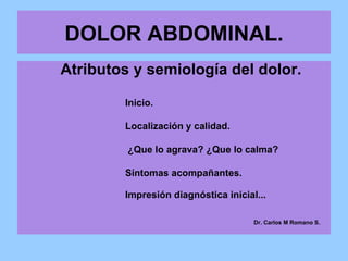 DOLOR ABDOMINAL. Atributos y semiología del dolor. Inicio. Localización y calidad.   ¿Que lo agrava? ¿Que lo calma? Síntomas acompañantes. Impresión diagnóstica inicial...   Dr. Carlos M Romano S. 
