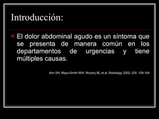 Introducción: El dolor abdominal agudo es un síntoma que se presenta de manera común en los departamentos de urgencias y tiene múltiples causas.  Ahn SH, Mayo-Smith WW, Murphy BL et al. Radiology 2002; 225: 159-164 