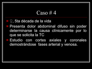 Caso # 4 ♀ , 5ta década de la vida  Presenta dolor abdominal difuso sin poder determinarse la causa clínicamente por lo que se solicita la TC Estudio con cortes axiales y coronales demostrándose  fases arterial y venosa.  