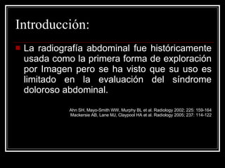 Introducción: La radiografía abdominal fue históricamente usada como la primera forma de exploración por Imagen pero se ha visto que su uso es limitado en la evaluación del síndrome doloroso abdominal. Ahn SH, Mayo-Smith WW, Murphy BL et al. Radiology 2002; 225: 159-164 Mackersie AB, Lane MJ, Claypool HA et al. Radiology 2005; 237: 114-122 