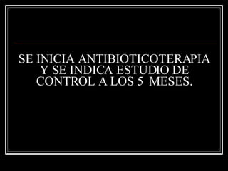 SE INICIA ANTIBIOTICOTERAPIA Y SE INDICA ESTUDIO DE CONTROL A LOS 5  MESES. 