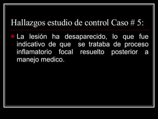 Hallazgos estudio de control Caso # 5: La lesión ha desaparecido, lo que fue indicativo de que  se trataba de proceso inflamatorio focal resuelto posterior a manejo medico. 