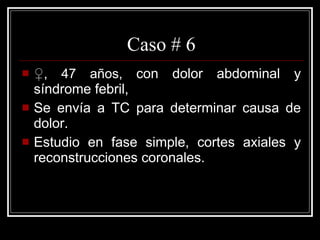 Caso # 6 ♀ , 47 años,  con dolor abdominal y síndrome febril,  Se envía a TC para determinar causa de dolor.  Estudio en fase simple, cortes axiales y reconstrucciones coronales.  