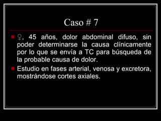 Caso # 7 ♀ , 45 años,  dolor abdominal difuso, sin poder determinarse la causa clínicamente por lo que se envía a TC para búsqueda de la probable causa de dolor. Estudio en fases arterial, venosa y excretora, mostrándose cortes axiales.  