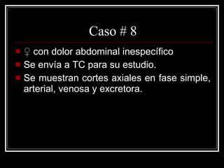 Caso # 8 ♀  con dolor abdominal inespecífico  Se envía a TC para su estudio. Se muestran cortes axiales en fase simple, arterial, venosa y excretora.  