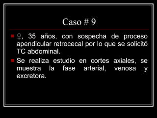 Caso # 9 ♀ , 35 años, con sospecha de proceso apendicular retrocecal por lo que se solicitó TC abdominal. Se realiza estudio en cortes axiales, se muestra la fase arterial, venosa y excretora.  