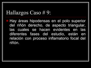 Hallazgos Caso # 9: Hay áreas hipodensas en el polo superior del riñón derecho, de aspecto triangular, las cuales se hacen evidentes en las diferentes fases del estudio, están en relación con proceso inflamatorio focal del riñón.  