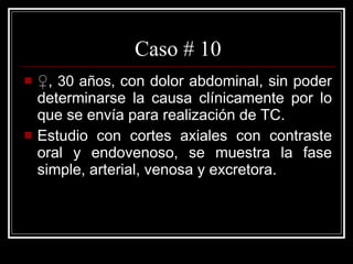 Caso # 10 ♀ , 30 años,  con dolor abdominal, sin poder determinarse la causa clínicamente por lo que se envía para realización de TC. Estudio con cortes axiales con contraste oral y endovenoso, se muestra la fase simple, arterial, venosa y excretora.  