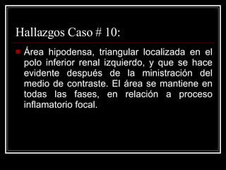 Hallazgos Caso # 10: Área hipodensa, triangular localizada en el polo inferior renal izquierdo, y que se hace evidente después de la ministración del medio de contraste. El área se mantiene en todas las fases, en relación a proceso inflamatorio focal.  