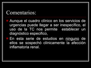 Comentarios: Aunque el cuadro clínico en los servicios de urgencias puede llegar a ser inespecífico, el uso de la TC nos permite  establecer un diagnóstico especifico,  En esta serie de estudios en  ninguno  de ellos se sospechó clínicamente la afección inflamatoria renal. 