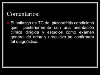 Comentarios: El hallazgo de TC de  pielonefritis condicionó que  posteriormente con una orientación clínica dirigida y estudios como examen general de orina y urocultivo se confirmara tal diagnóstico. 