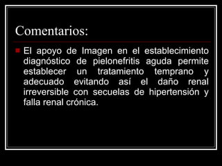 Comentarios: El apoyo de Imagen en el establecimiento diagnóstico de pielonefritis aguda permite establecer un tratamiento temprano y adecuado evitando así el daño renal irreversible con secuelas de hipertensión y falla renal crónica.  