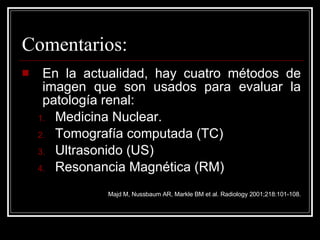 Comentarios: En la actualidad, hay cuatro métodos de imagen que son usados para evaluar la patología renal: Medicina Nuclear. Tomografía computada (TC) Ultrasonido (US) Resonancia Magnética (RM) Majd M, Nussbaum AR, Markle BM et al. Radiology 2001;218:101-108. 