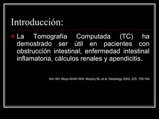 Introducción: La Tomografía Computada (TC) ha demostrado ser útil en pacientes con obstrucción intestinal, enfermedad intestinal inflamatoria, cálculos renales y apendicitis.  Ahn SH, Mayo-Smith WW, Murphy BL et al. Radiology 2002; 225: 159-164 
