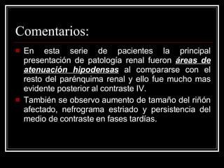 Comentarios: En esta serie de pacientes la principal presentación de patología renal fueron  áreas de atenuación hipodensas  al compararse con el resto del parénquima renal y ello fue mucho mas evidente posterior al contraste IV. También se observo aumento de tamaño del riñón afectado, nefrograma estriado y persistencia del medio de contraste en fases tardías.  