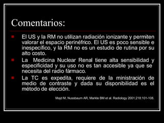 Comentarios: El US y la RM no utilizan radiación ionizante y permiten valorar el espacio perinéfrico. El US es poco sensible e inespecífico, y la RM no es un estudio de rutina por su alto costo.  La  Medicina Nuclear Renal tiene alta sensibilidad y especificidad y su uso no es tan accesible ya que se  necesita del radio fármaco. La TC es expedita, requiere de la ministración de medio de contraste y dada su disponibilidad es el método de elección. Majd M, Nussbaum AR, Markle BM et al. Radiology 2001;218:101-108. 