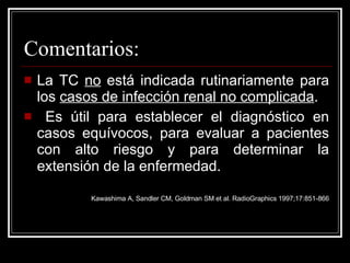 Comentarios: La TC  no  está indicada rutinariamente para los  casos de infección renal no complicada . Es útil para establecer el diagnóstico en casos equívocos, para evaluar a pacientes con alto riesgo y para determinar la extensión de la enfermedad.   Kawashima A, Sandler CM, Goldman SM et al. RadioGraphics 1997;17:851-866 