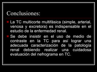 Conclusiones: La TC multicorte multifásica (simple, arterial, venosa y excretora) es indispensable en el estudio de la enfermedad renal. Se debe insistir en el uso de medio de contraste en la TC para así lograr una adecuada caracterización de la patología renal debiendo realizar una cuidadosa evaluación del nefrograma en TC.  