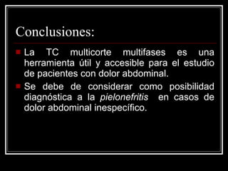 Conclusiones: La TC multicorte multifases es una herramienta útil y accesible para el estudio de pacientes con dolor abdominal.  Se debe de considerar como posibilidad diagnóstica a la  pielonefritis  en casos de dolor abdominal inespecífico. 