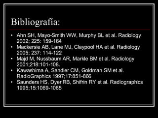 Bibliografía:  Ahn SH, Mayo-Smith WW, Murphy BL et al. Radiology 2002; 225: 159-164 Mackersie AB, Lane MJ, Claypool HA et al. Radiology 2005; 237: 114-122 Majd M, Nussbaum AR, Markle BM et al. Radiology 2001;218:101-108. Kawashima A, Sandler CM, Goldman SM et al. RadioGraphics 1997;17:851-866 Saunders HS, Dyer RB, Shifrin RY et al. Radiographics 1995;15:1069-1085 