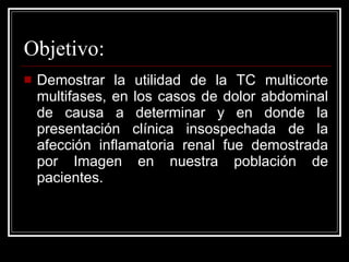 Objetivo: Demostrar la utilidad de la TC multicorte multifases, en los casos de dolor abdominal de causa a determinar y en donde la presentación clínica insospechada de la afección inflamatoria renal fue demostrada por Imagen en nuestra población de pacientes.  