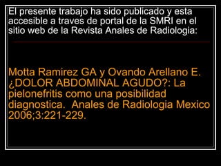 El presente trabajo ha sido publicado y esta accesible a traves de portal de la SMRI en el s itio web de la Revista Anales de Radiologia: Motta Ramirez GA y Ovando Arellano E.  ¿DOLOR ABDOMINAL AGUDO?: La pielonefritis como una posibilidad diagnostica.  Anales de Radiologia Mexico 2006;3:221-229. 