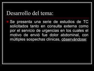 Desarrollo del tema: Se presenta una serie de estudios de TC solicitados tanto en consulta externa como por el servicio de urgencias en los cuales el motivo de envió fue dolor abdominal, con múltiples sospechas clínicas,  observándose : 