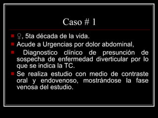 Caso # 1 ♀ , 5ta década de la vida. Acude a Urgencias por dolor abdominal, Diagnostico clínico de presunción de sospecha de enfermedad diverticular por lo que se indica la TC. Se realiza estudio con medio de contraste oral y endovenoso, mostrándose la fase venosa del estudio.  