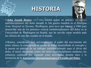 HISTORIA
John Joseph Bonica (1917-1994) intentó poner en práctica el manejo
multidisciplinario del dolor durante la 2da guerra mundial en el Madigan
Army Hospital en Tacoma, Washington, pero tuvo que esperar a 1960 para
desarrollar uno de los primeros centros multidisciplinarios del dolor en la
Universidad de Washington en Seattle, que ha servido como modelo para
las clínicas de este tipo creadas en el mundo.

Bonica, considerado casi universalmente el padre del movimiento del
dolor clínico, le corresponde el mérito de haber desarrollado el concepto y
la puesta en práctica de un enfoque multidisciplinario para el alivio del
dolor, el inicio del primer centro del dolor multidisciplinario moderno, los
esfuerzos continuos por expandir estas actividades durante años y la
formación de la Asociación Internacional para el Estudio del Dolor.
 