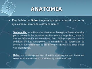 ANATOMIA
    Para hablar de Dolor tenemos que tener claro 4 categorías
     que están relacionadas estrechamente:

1.   Nocicepción: se refiere a los fenómenos biológicos desencadenados
     por la acción de los estímulos nocivos sobre el organismo, antes de
     que esa información sea consciente. Esto incluye aspectos como la
     actividad de los nociceptores, la transmisión de potenciales de
     acción, el funcionamiento de las diferentes sinapsis a lo largo de las
     vías ascendentes.

2.   Dolor: es la percepción que el sujeto experimenta, con todos sus
     componentes sensoriales, emocionales y discriminativos.
 