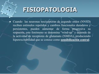FISIOPATOLOGIA
   Cuando las neuronas nociceptoras de segundo orden (NNSD)
    reciben estímulos repetidos y cambios funcionales duraderos y
    persistentes, pueden aumentar de forma progresiva su
    respuesta, este fenómeno se denomina “wind-up” y depende de
    la actividad de receptores de glutamato (NMDA), produciendo
    hiperexcitabilidad que se conoce como sensibilización central.
 