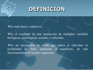 DEFINICION

Es individual y subjetivo.

Es el resultado de una interacción de múltiples variables
biológicas, psicológicas, sociales y culturales.

Es un mecanismo de alerta que indica al individuo la
posibilidad de daño inminente o manifiesto, de mal
funcionamiento del propio organismo.
 