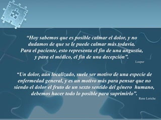 “Hoy sabemos que es posible calmar el dolor, y no
     dudamos de que se le puede calmar más todavía.
  Para el paciente, esto representa el fin de una angustia,
        y para el médico, el fin de una decepción”.
                                                       Loeper



 “Un dolor, aún localizado, suele ser motivo de una especie de
  enfermedad general, y es un motivo más para pensar que no
siendo el dolor el fruto de un sexto sentido del género humano,
        debemos hacer todo lo posible para suprimirlo”.
                                                         Rene Leriche
 
