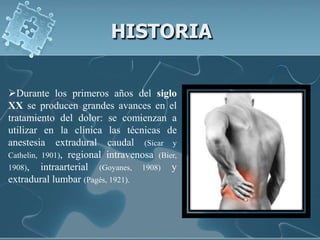 HISTORIA

Durante los primeros años del siglo
XX se producen grandes avances en el
tratamiento del dolor: se comienzan a
utilizar en la clínica las técnicas de
anestesia extradural caudal (Sicar y
Cathelin, 1901), regional intravenosa (Bier,
1908), intraarterial (Goyanes, 1908) y
extradural lumbar (Pagés, 1921).
 