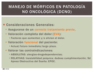 12
MANEJO DE MÓRFICOS EN PATOLOGÍA
NO ONCOLÓGICA (DCNO)
 Consideraciones Generales:
 Asegurarse de un correcto tratamiento previo.
 Valoración completa del dolor (EVA):
 Factores que aumentan y/o alivian el dolor.
 Valoración funcional del paciente:
 Actual/futuro inmediato/largo plazo.
 Valorar las contraindicaciones:
 ABSOLUTAS: alergias-drogodependencias;
 RELATIVAS: Inestabilidad psíquica; dudosa cumplimentación; Sd
Apnea Obstructiva del Sueño; EPOC.
JJBG 2016
 