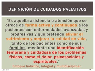 “Es aquella asistencia o atención que se
ofrece de forma activa y continuada a los
pacientes con enfermedades avanzadas y
progresivas y que pretende aliviar el
sufrimiento y mejorar la calidad de vida,
tanto de los pacientes como de sus
familias, mediante una identificación
temprana y cuidadosa de los problemas
físicos, como el dolor, psicosociales y
espirituales.”
Enfoque holístico, integral y multidisciplinar.
JJBG 2016 18
DEFINICIÓN DE CUIDADOS PALIATIVOS
 