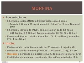  Presentaciones:
 Liberación rápida (MLR): administración cada 4 horas.
 Sevredol® 10 mg y 20 mg, Oramorph® (2-6 mg/ml (5 cc) y 20 mg/ml
gotas
 Liberación controlada (MLC): administración cada 12 horas
 MST Continus® 5-200 mg. Zomorph cápsulas 10, 30, 60 y 100 mg
 Parenteral: Cloruro mórfico Ampollas 1 %: 1 cc=10 mg. Ampollas
2 %: 1 cc=20 mg
 Inicio:
 Pacientes sin tratamiento previo de 2º escalón: 5 mg/4 h VO
 Pacientes con tratamiento previo de 2º escalón: 10 mg/4 h VO
 Rescates a demanda del paciente (10 % de dosis total diaria: 1/6)
 Posibilidad de inicio con morfina de liberación controlada/12 h
JJBG 2016 32
MORFINA
 
