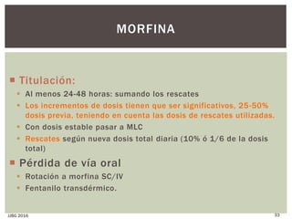  Titulación:
 Al menos 24-48 horas: sumando los rescates
 Los incrementos de dosis tienen que ser significativos, 25-50%
dosis previa, teniendo en cuenta las dosis de rescates utilizadas.
 Con dosis estable pasar a MLC
 Rescates según nueva dosis total diaria (10% ó 1/6 de la dosis
total)
 Pérdida de vía oral
 Rotación a morfina SC/IV
 Fentanilo transdérmico.
JJBG 2016 33
MORFINA
 