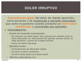 Exacerbación aguda del dolor de rápida aparición,
corta duración y de moderada a elevada intensidad
que sufre el paciente cuando presenta un dolor basal
estabilizado y controlado con opioides.
 TRATAMIENTO:
 Citrato de fentanilo transmucoso
 No relación con dosis basal: Hay ausencia de relación entre la
dosis adecuada y la dosis previa de opioide, precisa titular en
cada paciente, a partir de la dosis mínima
 Inicio con dosis más baja
 Opioides orales
 Formulaciones de liberación rápida
 En dolor irruptivo incidental
 10-16 % dosis basal (1/6 dosis total)
 Morfina subcutánea ó iv.
JJBG 2016 41
DOLOR IRRUPTIVO
 