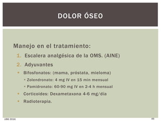 Manejo en el tratamiento:
1. Escalera analgésica de la OMS. (AINE)
2. Adyuvantes
 Bifosfonatos: (mama, próstata, mieloma)
 Zolendronato: 4 mg IV en 15 min mensual
 Pamidronato: 60-90 mg IV en 2-4 h mensual
 Corticoides: Dexametaxona 4-6 mg/día
 Radioterapia.
JJBG 2016 49
DOLOR ÓSEO
 