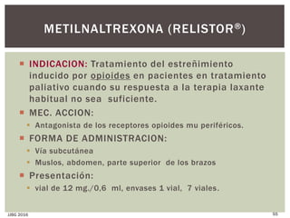 METILNALTREXONA (RELISTOR®)
 INDICACION: Tratamiento del estreñimiento
inducido por opioides en pacientes en tratamiento
paliativo cuando su respuesta a la terapia laxante
habitual no sea suficiente.
 MEC. ACCION:
 Antagonista de los receptores opioides mu periféricos.
 FORMA DE ADMINISTRACION:
 Vía subcutánea
 Muslos, abdomen, parte superior de los brazos
 Presentación:
 vial de 12 mg./0,6 ml, envases 1 vial, 7 viales.
JJBG 2016 55
 