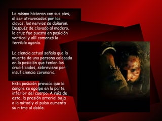 Lo mismo hicieron con sus pies, al ser atravesados por los clavos, los nervios se dañaron.  Después de clavado al madero, la cruz fue puesta en posición  vertical y allí comenzó la terrible agonía.  La ciencia actual señala que la muerte de una persona colocada en la posición que tenían los  crucificados, sobreviene por insuficiencia coronaria. Esta posición provoca que la  sangre se agolpe en la parte  inferior del cuerpo. A raíz de esto, la presión arterial baja  a la mitad y el pulso aumenta  su ritmo al doble.  