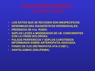 DOLOR PRECORDIAL EXAMEN FISICO LOS DATOS QUE SE RECOGEN SON INESPECIFICOS. DESENMASCARA DIAGNÓSTICOS DIFERENCIALES. PRESENCIA DE 4 to. RUIDO. SOPLOS LEVES A MODERADOS DE I.M. COINCIDENTES CON LA CRISIS DOLOROSA. PULSOS PERIFERICOS Y SOPLOS CAROTIDEOS INFORMARAN SOBRE ARTERIOPATIA ASOCIADA. FONDO DE OJO (RETINOPATIA HTA O DBT.). XANTELASMAS (DISLIPEMIA) 