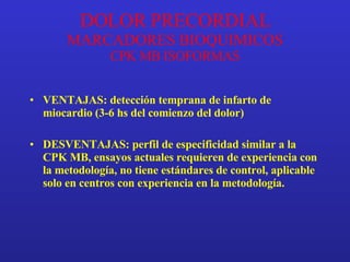 DOLOR PRECORDIAL MARCADORES BIOQUIMICOS CPK MB ISOFORMAS VENTAJAS: detección temprana de infarto de miocardio (3-6 hs del comienzo del dolor) DESVENTAJAS: perfil de especificidad similar a la CPK MB, ensayos actuales requieren de experiencia con la metodología, no tiene estándares de control, aplicable solo en centros con experiencia en la metodología. 