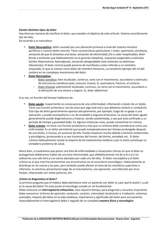 Revista Seguir Andando Nº 14 - Septiembre 2013
Publicación de la ASOCIACIÓN DISTROFIA MUSCULAR para las Enfermedades Neuromusculares - Buenos Aires - Argentina
	
  
	
  
	
  
Existen	
  distintos	
  tipos	
  de	
  dolor	
  
Hay	
  diversas	
  maneras	
  de	
  clasificar	
  el	
  dolor,	
  que	
  exceden	
  el	
  objetivo	
  de	
  este	
  artículo.	
  Veamos	
  sencillamente	
  
dos	
  de	
  ellas.	
  
De	
  acuerdo	
  a	
  su	
  naturaleza:	
  
 Dolor	
  Neuropático:	
  dolor	
  causado	
  por	
  una	
  alteración	
  primaria	
  a	
  nivel	
  del	
  sistema	
  nervioso	
  
periférico	
  o	
  central	
  (dolor	
  central).	
  Tiene	
  características	
  particulares	
  	
  ardor,	
  quemazón,	
  pinchazos,	
  
sensación	
  de	
  que	
  lo	
  atraviesa	
  una	
  lanza,	
  sensación	
  de	
  electricidad,	
  frío	
  o	
  calor	
  inexplicables,	
  dolor	
  
frente	
  a	
  estímulos	
  que	
  habitualmente	
  no	
  lo	
  generan	
  (alodinia),	
  respuesta	
  exagerada	
  a	
  estímulos	
  
táctiles	
  (hiperestesia,	
  hiperalgesia),	
  sensación	
  desagradable	
  ante	
  estímulos	
  no	
  dolorosos	
  
(disestesias).	
  El	
  dolor	
  central	
  puede	
  ponerse	
  de	
  manifiesto	
  y	
  estar	
  referido	
  a	
  un	
  miembro	
  
amputado,	
  lo	
  que	
  se	
  conoce	
  como	
  dolor	
  de	
  miembro	
  fantasma,	
  un	
  excelente	
  ejemplo	
  del	
  rol	
  del	
  
cerebro	
  en	
  los	
  complejos	
  mecanismos	
  del	
  dolor.	
  
 Dolor	
  Nociceptivo:	
  
- Dolor	
  Somático:	
  bien	
  localizado,	
  continuo,	
  varía	
  con	
  el	
  movimiento,	
  secundario	
  a	
  estímulos	
  
de	
  estructuras	
  somáticas	
  (piel,	
  músculo,	
  hueso).	
  Ej.	
  quemadura,	
  fractura,	
  al	
  cortarse.	
  
- Dolor	
  Visceral:	
  pobremente	
  localizado,	
  continuo,	
  no	
  varía	
  con	
  el	
  movimiento,	
  secundario	
  a	
  
la	
  alteración	
  de	
  una	
  víscera	
  u	
  órgano.	
  Ej.	
  dolor	
  abdominal.	
  
	
  
A	
  su	
  vez,	
  en	
  función	
  del	
  tiempo	
  hablamos	
  de:	
  
 Dolor	
  agudo:	
  mayormente	
  es	
  consecuencia	
  de	
  una	
  enfermedad,	
  inflamación	
  o	
  lesión	
  de	
  un	
  tejido.	
  
Tiene	
  una	
  función	
  protectora,	
  nos	
  da	
  aviso	
  que	
  algo	
  está	
  mal	
  y	
  que	
  debemos	
  evitarlo	
  o	
  combatirlo.	
  
Este	
  tipo	
  de	
  dolor	
  generalmente	
  aparece	
  abruptamente,	
  por	
  ejemplo,	
  luego	
  de	
  un	
  golpe	
  o	
  una	
  
operación,	
  y	
  puede	
  acompañarse	
  o	
  no	
  de	
  ansiedad	
  o	
  angustia	
  emocional.	
  La	
  causa	
  del	
  dolor	
  agudo	
  
generalmente	
  puede	
  diagnosticarse	
  y	
  tratarse,	
  siendo	
  autolimitada,	
  o	
  sea	
  que	
  está	
  confinado	
  a	
  un	
  
período	
  de	
  tiempo	
  y	
  gravedad	
  dado.	
  En	
  algunas	
  instancias	
  raras,	
  puede	
  convertirse	
  en	
  crónico.	
  
 Dolor	
  crónico:	
  no	
  tiene	
  una	
  función	
  protectora	
  y	
  más	
  que	
  un	
  síntoma	
  debe	
  considerarse	
  como	
  una	
  
enfermedad.	
  Es	
  un	
  dolor	
  persistente	
  que	
  puede	
  autoperpetuarse	
  por	
  tiempo	
  prolongado	
  después	
  
de	
  una	
  lesión,	
  e	
  incluso,	
  en	
  ausencia	
  de	
  ella.	
  Puede	
  empeorar	
  mucho	
  debido	
  a	
  factores	
  ambientales	
  
y	
  psicológicos,	
  provocando	
  a	
  su	
  vez	
  trastornos	
  del	
  humor,	
  del	
  ánimo,	
  ansiedad,	
  etc.	
  	
  El	
  dolor	
  
crónico	
  habitualmente	
  resiste	
  la	
  mayoría	
  de	
  los	
  tratamientos	
  médicos	
  y	
  por	
  lo	
  tanto	
  constituye	
  un	
  
verdadero	
  problema	
  de	
  salud.	
  
	
  
Ahora	
  bien,	
  si	
  tuviésemos	
  que	
  poner	
  una	
  lista	
  de	
  enfermedades	
  o	
  situaciones	
  clínicas	
  en	
  que	
  el	
  dolor	
  es	
  
protagonista	
  debiéramos	
  hablar	
  de	
  una	
  lista	
  interminable,	
  que	
  alfabéticamente	
  iría	
  de	
  la	
  A	
  a	
  la	
  Z	
  sin	
  
saltearnos	
  una	
  sola	
  letra	
  y	
  con	
  varios	
  ejemplos	
  por	
  cada	
  una	
  de	
  ellas.	
  	
  El	
  dolor	
  neuropático	
  y	
  el	
  dolor	
  
crónico	
  es	
  el	
  que	
  más	
  frecuentemente	
  nos	
  encontramos	
  en	
  el	
  consultorio	
  neurológico.	
  Habitualmente	
  se	
  
distribuye	
  en	
  las	
  manos	
  y	
  los	
  pies,	
  pero	
  también	
  puede	
  afectar	
  el	
  resto	
  de	
  los	
  miembros	
  superiores	
  e	
  
inferiores,	
  la	
  columna;	
  presentarse	
  luego	
  de	
  un	
  traumatismo,	
  una	
  operación,	
  una	
  infección	
  por	
  virus	
  
herpes,	
  relacionado	
  con	
  malas	
  posturas,	
  etc.	
  
¿Cómo	
  se	
  diagnostica	
  el	
  dolor?	
  
La	
  primera	
  pregunta	
  que	
  el	
  médico	
  debe	
  plantearse	
  ante	
  un	
  paciente	
  con	
  dolor	
  es	
  ¿por	
  qué	
  le	
  duele?,	
  ¿cuál	
  
es	
  la	
  causa	
  del	
  dolor?	
  En	
  este	
  punto	
  el	
  neurólogo	
  cumple	
  un	
  rol	
  fundamental.	
  
Debe	
  realizarse	
  un	
  interrogatorio	
  exhaustivo,	
  esto	
  requiere	
  tiempo,	
  para	
  preguntar	
  y	
  escuchar	
  al	
  paciente.	
  
Debe	
  conocerse:	
  la	
  forma	
  de	
  aparición,	
  evolución,	
  carácter,	
  intensidad,	
  localización	
  e	
  irradiación,	
  síntomas	
  
asociados,	
  impacto	
  del	
  dolor	
  en	
  la	
  vida	
  cotidiana,	
  importancia	
  y	
  significado	
  del	
  dolor	
  para	
  ese	
  paciente.	
  
Inexorablemente	
  el	
  interrogatorio	
  debe	
  ir	
  seguido	
  de	
  un	
  completo	
  examen	
  físico	
  y	
  neurológico.	
  	
  
 