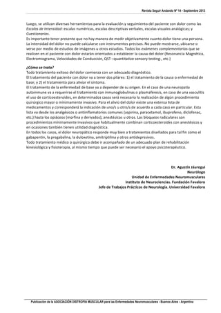 Revista Seguir Andando Nº 14 - Septiembre 2013
Publicación de la ASOCIACIÓN DISTROFIA MUSCULAR para las Enfermedades Neuromusculares - Buenos Aires - Argentina
	
  
Luego,	
  se	
  utilizan	
  diversas	
  herramientas	
  para	
  la	
  evaluación	
  y	
  seguimiento	
  del	
  paciente	
  con	
  dolor	
  como	
  las	
  
Escalas	
  de	
  Intensidad:	
  escalas	
  numéricas,	
  escalas	
  descriptivas	
  verbales,	
  escalas	
  visuales	
  analógicas;	
  y	
  
Cuestionarios.	
  	
  
Es	
  importante	
  tener	
  presente	
  que	
  no	
  hay	
  manera	
  de	
  medir	
  objetivamente	
  cuanto	
  dolor	
  tiene	
  una	
  persona.	
  
La	
  intensidad	
  del	
  dolor	
  no	
  puede	
  calcularse	
  con	
  instrumentos	
  precisos.	
  No	
  puede	
  mostrarse,	
  ubicarse	
  o	
  
verse	
  por	
  medio	
  de	
  estudios	
  de	
  imágenes	
  u	
  otros	
  estudios.	
  Todos	
  los	
  exámenes	
  complementarios	
  que	
  se	
  
realicen	
  en	
  el	
  paciente	
  con	
  dolor	
  estarán	
  orientados	
  a	
  establecer	
  la	
  causa	
  del	
  dolor	
  (Resonancia	
  Magnética,	
  
Electromiograma,	
  Velocidades	
  de	
  Conducción,	
  QST	
  –quantitative	
  sensory	
  testing-­‐,	
  etc.)	
  
¿Cómo	
  se	
  trata?	
  
Todo	
  tratamiento	
  exitoso	
  del	
  dolor	
  comienza	
  con	
  un	
  adecuado	
  diagnóstico.	
  	
  
El	
  tratamiento	
  del	
  paciente	
  con	
  dolor	
  va	
  a	
  tener	
  dos	
  pilares:	
  1)	
  el	
  tratamiento	
  de	
  la	
  causa	
  o	
  enfermedad	
  de	
  
base;	
  y	
  2)	
  el	
  tratamiento	
  para	
  aliviar	
  el	
  síntoma.	
  	
  
El	
  tratamiento	
  de	
  la	
  enfermedad	
  de	
  base	
  va	
  a	
  depender	
  de	
  su	
  origen.	
  En	
  el	
  caso	
  de	
  una	
  neuropatía	
  
autoinmune	
  va	
  a	
  requerirse	
  el	
  tratamiento	
  con	
  inmunoglobulinas	
  o	
  plasmaféresis,	
  en	
  caso	
  de	
  una	
  vasculitis	
  
el	
  uso	
  de	
  corticoesteroides,	
  en	
  determinados	
  casos	
  será	
  necesario	
  la	
  realización	
  de	
  algún	
  procedimiento	
  
quirúrgico	
  mayor	
  o	
  mínimamente	
  invasivo.	
  Para	
  el	
  alivio	
  del	
  dolor	
  existe	
  una	
  extensa	
  lista	
  de	
  
medicamentos	
  y	
  corresponderá	
  la	
  indicación	
  de	
  uno/s	
  u	
  otro/s	
  de	
  acuerdo	
  a	
  cada	
  caso	
  en	
  particular.	
  Esta	
  
lista	
  va	
  desde	
  los	
  analgésicos	
  o	
  antiinflamatorios	
  comunes	
  (aspirina,	
  paracetamol,	
  ibuprofeno,	
  diclofenac,	
  
etc.)	
  hasta	
  los	
  opiáceos	
  (morfina	
  y	
  derivados),	
  anestésicos	
  u	
  otros.	
  Los	
  bloqueos	
  radiculares	
  son	
  
procedimientos	
  mínimamente	
  invasivos	
  que	
  habitualmente	
  combinan	
  corticoesteroides	
  con	
  anestésicos	
  y	
  
en	
  ocasiones	
  también	
  tienen	
  utilidad	
  diagnóstica.	
  	
  
En	
  todos	
  los	
  casos,	
  el	
  dolor	
  neuropático	
  responde	
  muy	
  bien	
  a	
  tratamientos	
  diseñados	
  para	
  tal	
  fin	
  como	
  el	
  
gabapentin,	
  la	
  pregabalina,	
  la	
  duloxetina,	
  amitriptilina	
  y	
  otros	
  antidepresivos.	
  
Todo	
  tratamiento	
  médico	
  o	
  quirúrgico	
  debe	
  ir	
  acompañado	
  de	
  un	
  adecuado	
  plan	
  de	
  rehabilitación	
  
kinesiológica	
  y	
  fisioterapia,	
  al	
  mismo	
  tiempo	
  que	
  puede	
  ser	
  necesario	
  el	
  apoyo	
  psicoterapéutico.	
  
	
  
	
  
	
  
Dr.	
  Agustín	
  Jáuregui	
  
Neurólogo	
  
Unidad	
  de	
  Enfermedades	
  Neuromusculares	
  
Instituto	
  de	
  Neurociencias.	
  Fundación	
  Favaloro	
  
Jefe	
  de	
  Trabajos	
  Prácticos	
  de	
  Neurología.	
  Universidad	
  Favaloro	
  
	
  
 